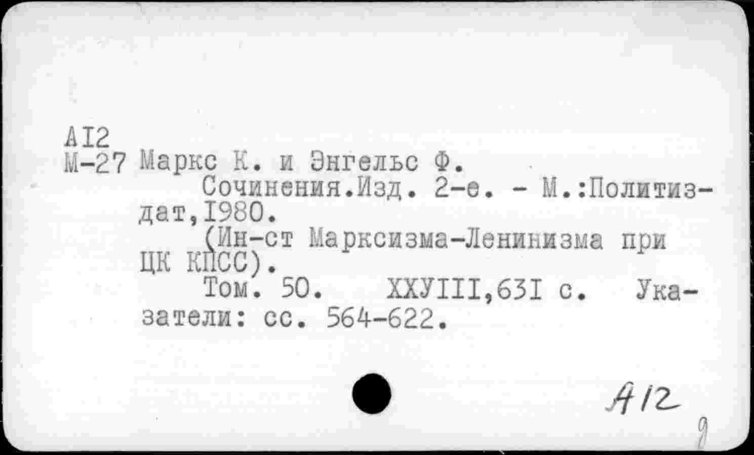 ﻿А12
М-27 Маркс К. и Энгельс Ф.
Сочинения.Изд. 2-е. - М.:Политиз-дат,1980.
(Ин-ст Марксизма-Ленинизма при ЦК КПСС).
Том. 50.	ХХУП1,631 с. Ука-
затели: сс. 564-622.
412,